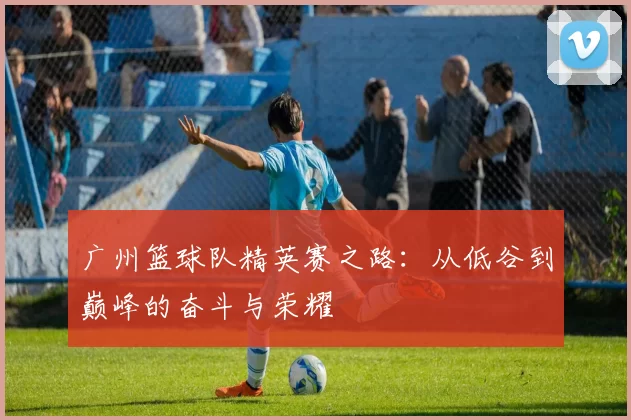 广州篮球队精英赛之路：从低谷到巅峰的奋斗与荣耀