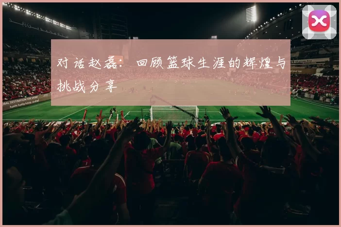 对话赵磊：回顾篮球生涯的辉煌与挑战分享