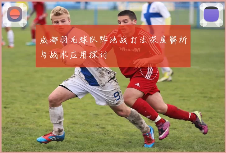 成都羽毛球队阵地战打法深度解析与战术应用探讨