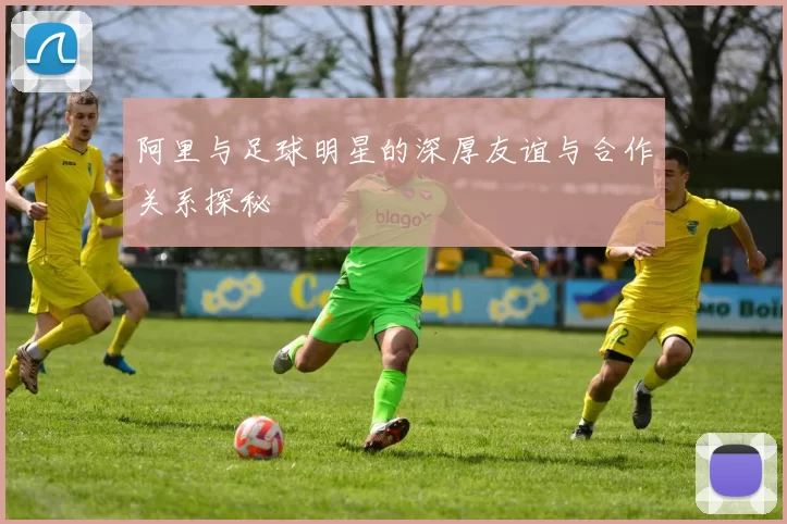阿里与足球明星的深厚友谊与合作关系探秘