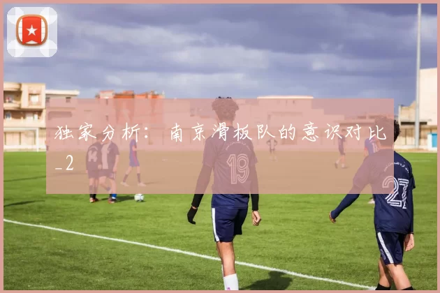 独家分析：南京滑板队的意识对比_2