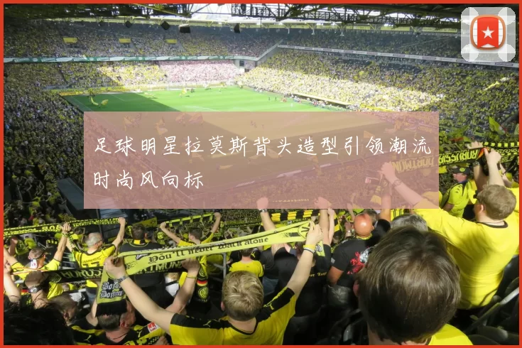 足球明星拉莫斯背头造型引领潮流时尚风向标