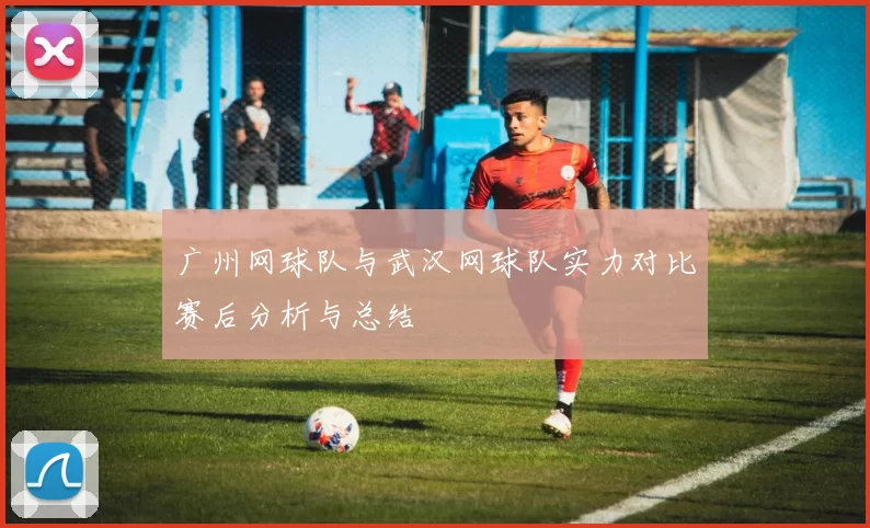 广州网球队与武汉网球队实力对比赛后分析与总结