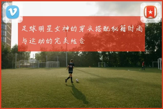 足球明星女神的穿衣搭配秘籍时尚与运动的完美结合
